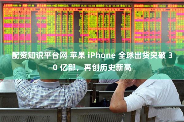 配资知识平台网 苹果 iPhone 全球出货突破 30 亿部，再创历史新高