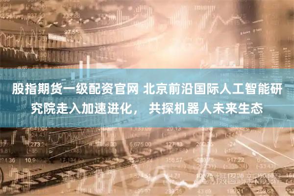 股指期货一级配资官网 北京前沿国际人工智能研究院走入加速进化， 共探机器人未来生态