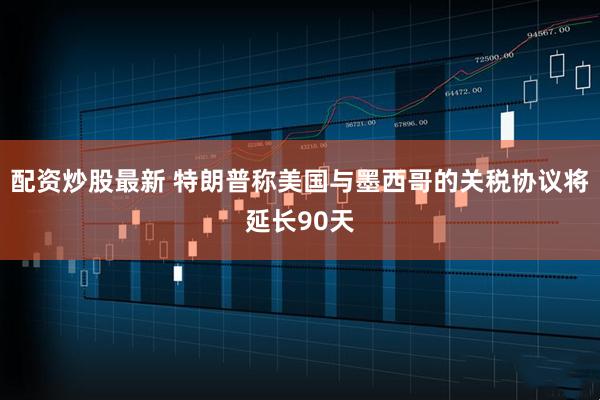 配资炒股最新 特朗普称美国与墨西哥的关税协议将延长90天