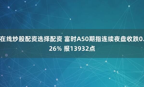 在线炒股配资选择配资 富时A50期指连续夜盘收跌0.26% 报13932点