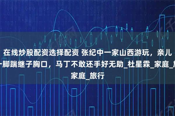 在线炒股配资选择配资 张纪中一家山西游玩，亲儿子一脚踹继子胸口，马丁不敢还手好无助_杜星霖_家庭_旅行