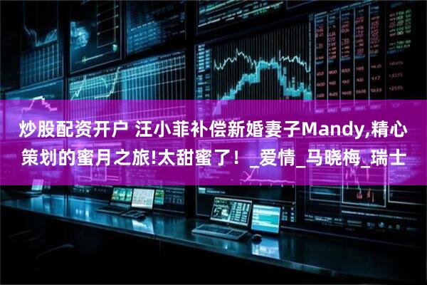 炒股配资开户 汪小菲补偿新婚妻子Mandy,精心策划的蜜月之旅!太甜蜜了！_爱情_马晓梅_瑞士