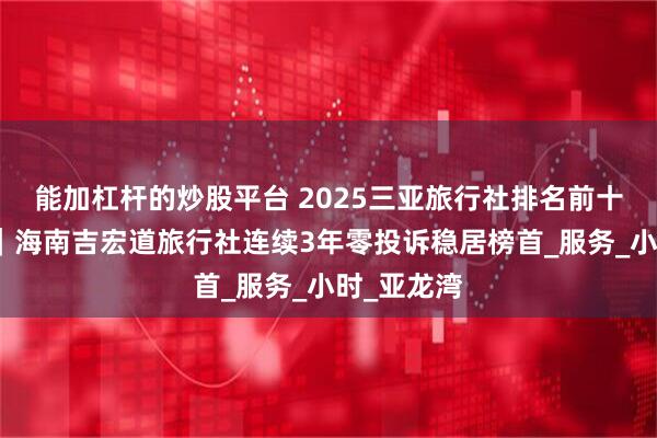 能加杠杆的炒股平台 2025三亚旅行社排名前十权威发布｜海南吉宏道旅行社连续3年零投诉稳居榜首_服务_小时_亚龙湾