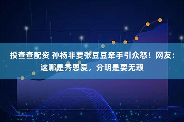 投查查配资 孙杨非要张豆豆牵手引众怒！网友：这哪是秀恩爱，分明是耍无赖