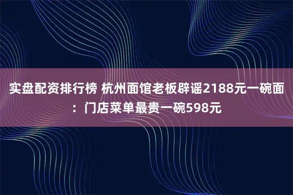 实盘配资排行榜 杭州面馆老板辟谣2188元一碗面：门店菜单最贵一碗598元
