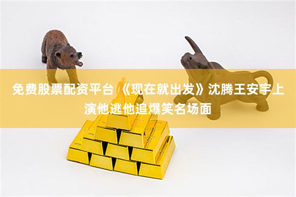 免费股票配资平台 《现在就出发》沈腾王安宇上演他逃他追爆笑名场面