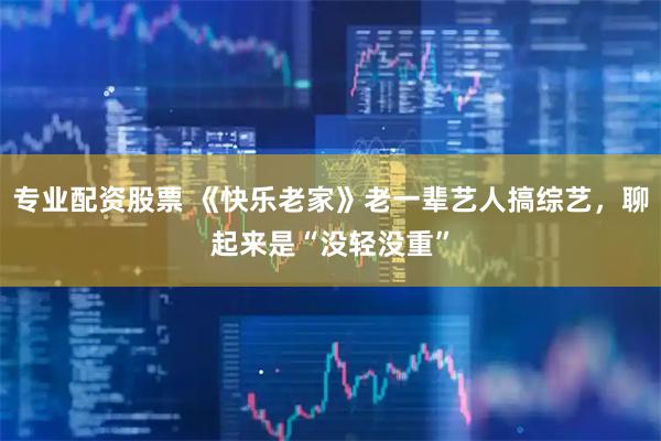 专业配资股票 《快乐老家》老一辈艺人搞综艺，聊起来是“没轻没重”